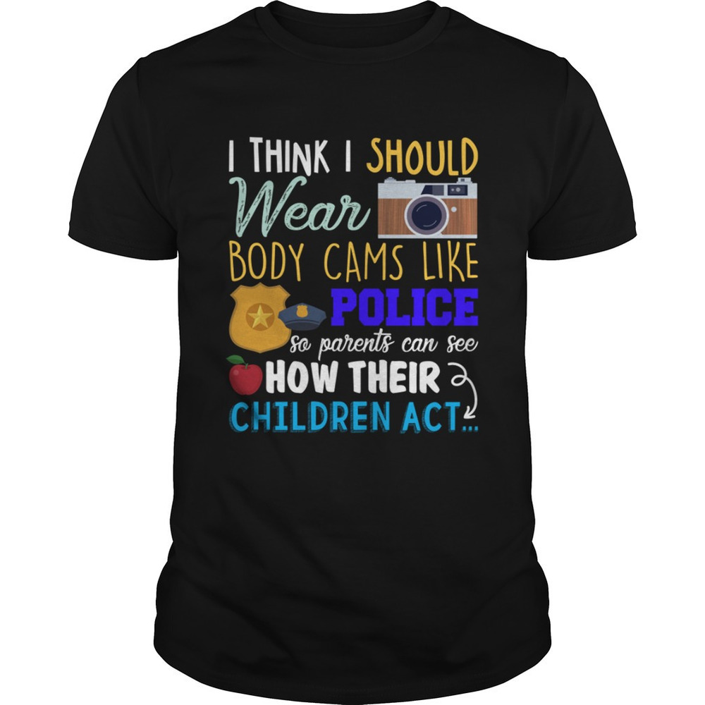 I Should Wear Body Cams So Parents Can See How Their Children Act Shirt